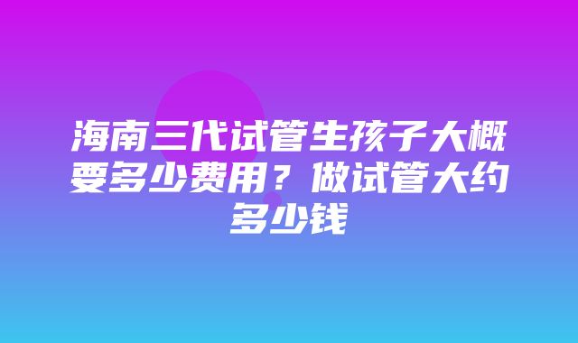 海南三代试管生孩子大概要多少费用？做试管大约多少钱