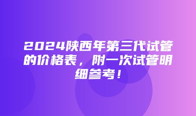 2024陕西年第三代试管的价格表，附一次试管明细参考！