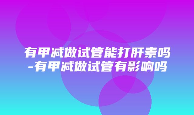 有甲减做试管能打肝素吗-有甲减做试管有影响吗