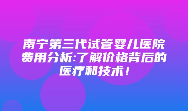 南宁第三代试管婴儿医院费用分析:了解价格背后的医疗和技术！