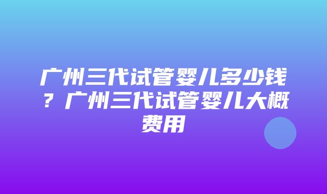 广州三代试管婴儿多少钱？广州三代试管婴儿大概费用