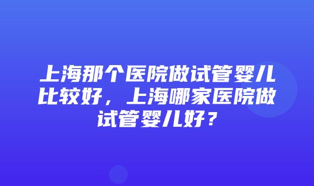 上海那个医院做试管婴儿比较好，上海哪家医院做试管婴儿好？