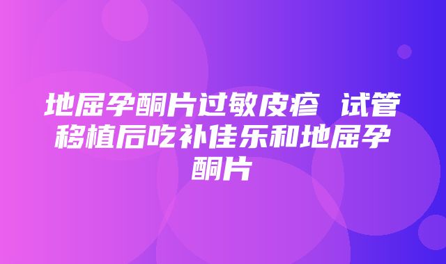 地屈孕酮片过敏皮疹 试管移植后吃补佳乐和地屈孕酮片