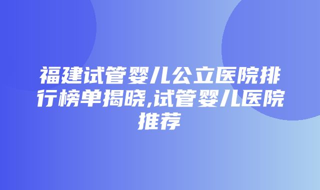 福建试管婴儿公立医院排行榜单揭晓,试管婴儿医院推荐