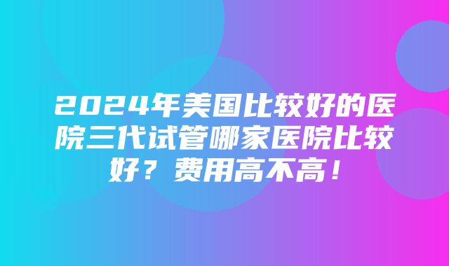 2024年美国比较好的医院三代试管哪家医院比较好？费用高不高！