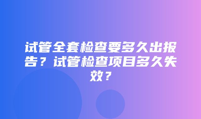 试管全套检查要多久出报告？试管检查项目多久失效？