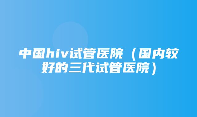 中国hiv试管医院（国内较好的三代试管医院）