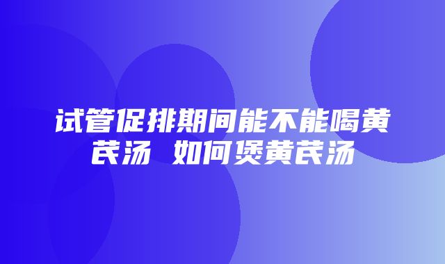 试管促排期间能不能喝黄芪汤 如何煲黄芪汤