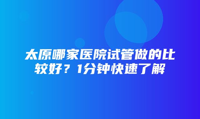 太原哪家医院试管做的比较好？1分钟快速了解