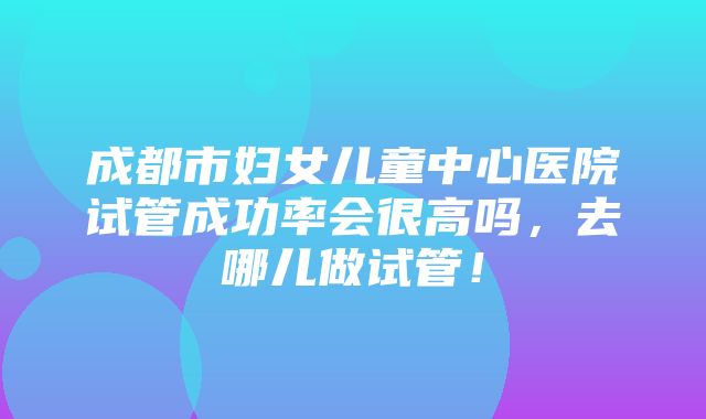 成都市妇女儿童中心医院试管成功率会很高吗，去哪儿做试管！