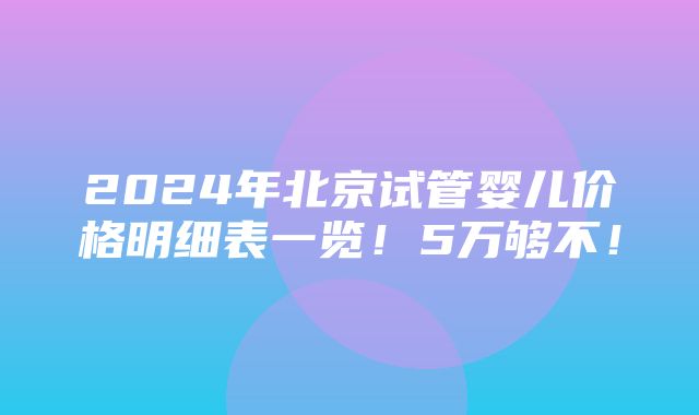 2024年北京试管婴儿价格明细表一览！5万够不！