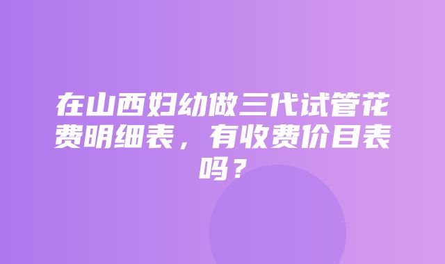 在山西妇幼做三代试管花费明细表，有收费价目表吗？