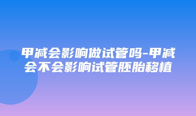 甲减会影响做试管吗-甲减会不会影响试管胚胎移植