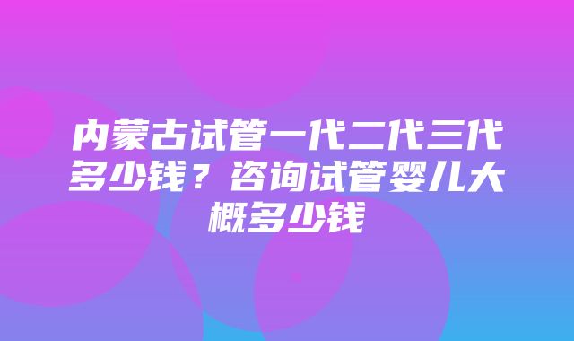 内蒙古试管一代二代三代多少钱？咨询试管婴儿大概多少钱