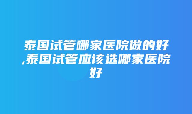 泰国试管哪家医院做的好,泰国试管应该选哪家医院好