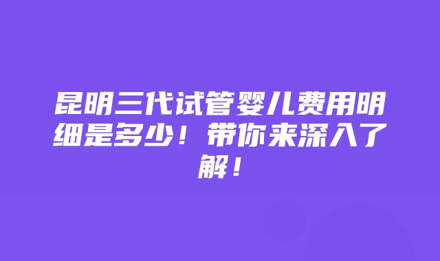 昆明三代试管婴儿费用明细是多少！带你来深入了解！