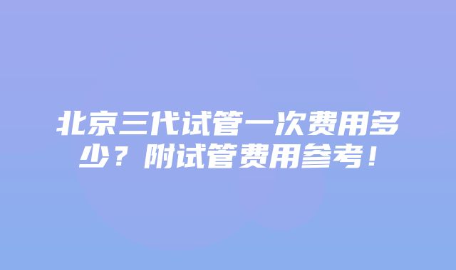 北京三代试管一次费用多少？附试管费用参考！