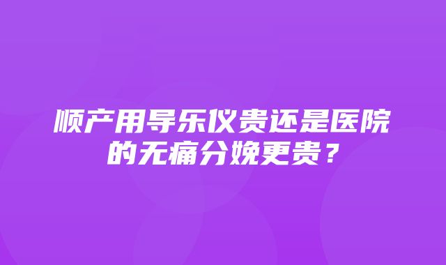 顺产用导乐仪贵还是医院的无痛分娩更贵？