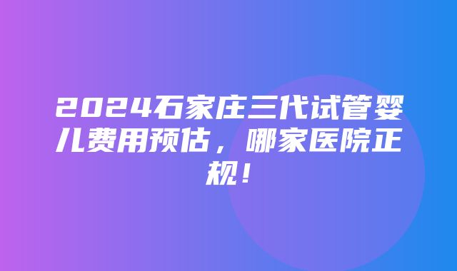 2024石家庄三代试管婴儿费用预估，哪家医院正规！