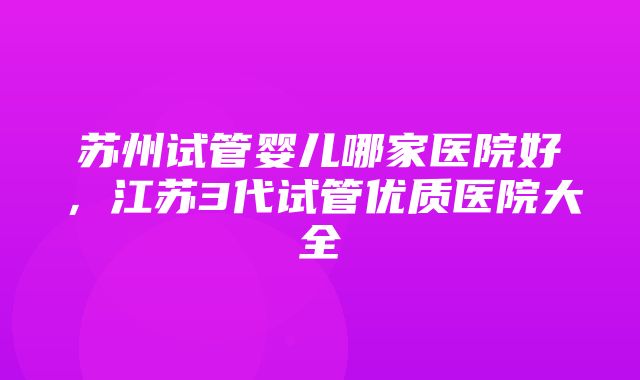 苏州试管婴儿哪家医院好，江苏3代试管优质医院大全