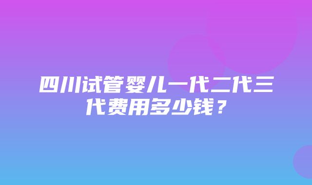 四川试管婴儿一代二代三代费用多少钱？