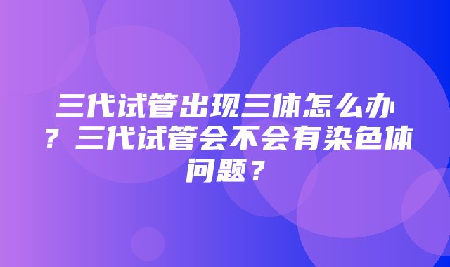 三代试管出现三体怎么办？三代试管会不会有染色体问题？