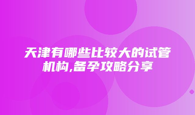 天津有哪些比较大的试管机构,备孕攻略分享