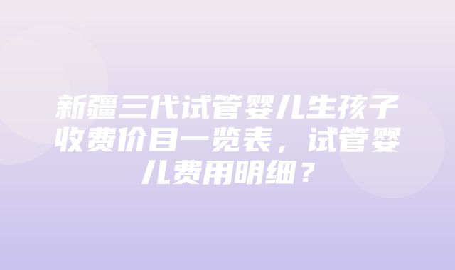 新疆三代试管婴儿生孩子收费价目一览表，试管婴儿费用明细？