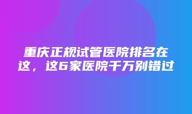 重庆正规试管医院排名在这，这6家医院千万别错过