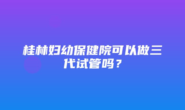 桂林妇幼保健院可以做三代试管吗？