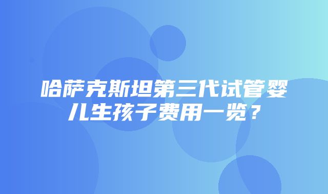 哈萨克斯坦第三代试管婴儿生孩子费用一览？