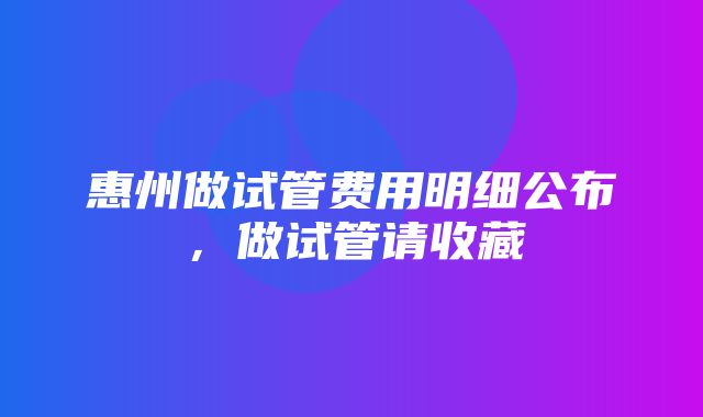 惠州做试管费用明细公布，做试管请收藏