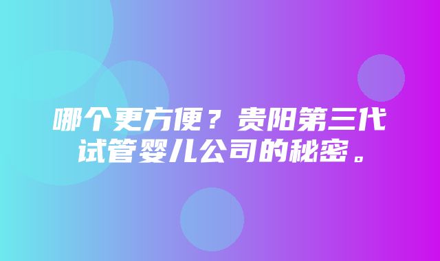 哪个更方便？贵阳第三代试管婴儿公司的秘密。