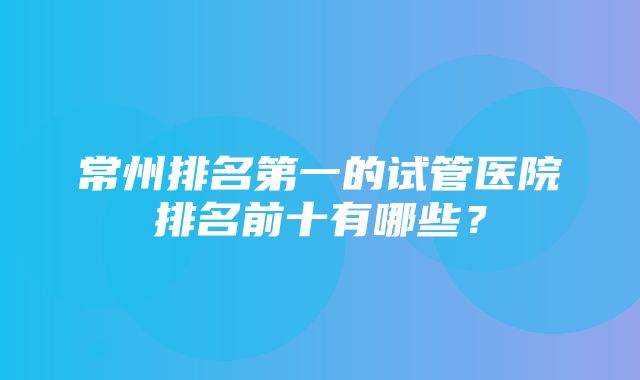 常州排名第一的试管医院排名前十有哪些？