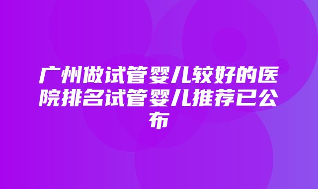 广州做试管婴儿较好的医院排名试管婴儿推荐已公布