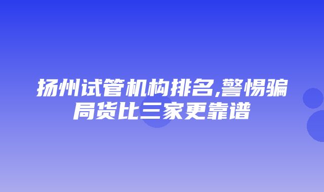 扬州试管机构排名,警惕骗局货比三家更靠谱