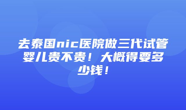 去泰国nic医院做三代试管婴儿贵不贵！大概得要多少钱！