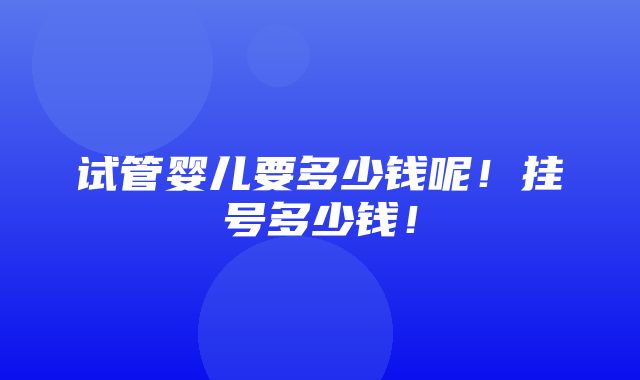 试管婴儿要多少钱呢！挂号多少钱！