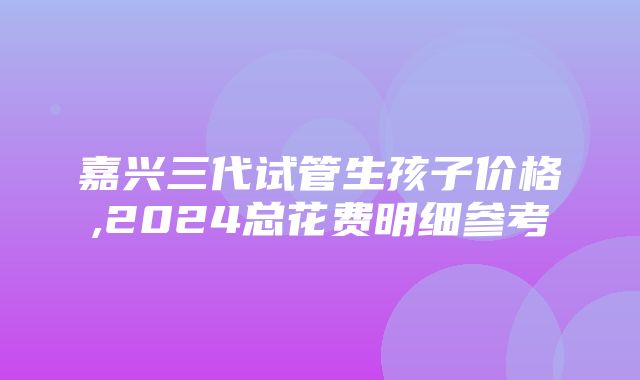 嘉兴三代试管生孩子价格,2024总花费明细参考