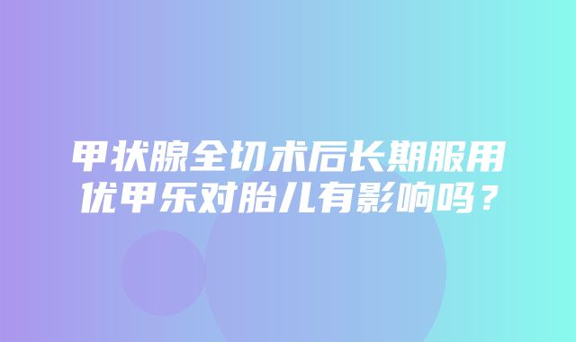 甲状腺全切术后长期服用优甲乐对胎儿有影响吗？