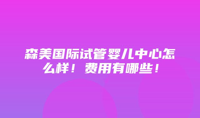 森美国际试管婴儿中心怎么样！费用有哪些！