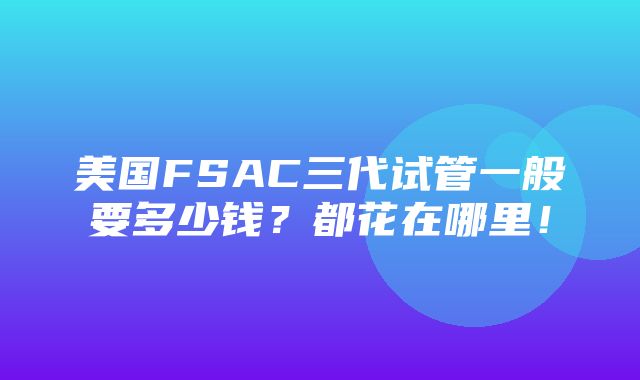 美国FSAC三代试管一般要多少钱？都花在哪里！