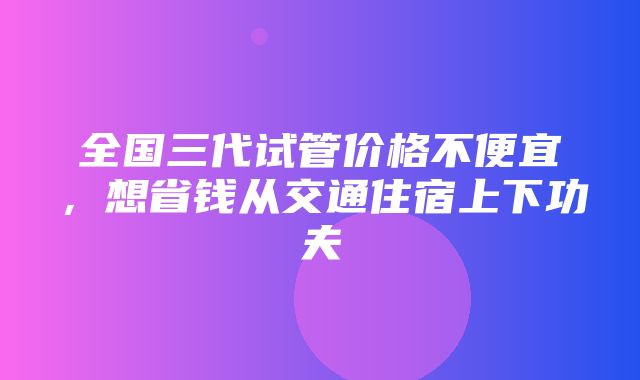 全国三代试管价格不便宜，想省钱从交通住宿上下功夫