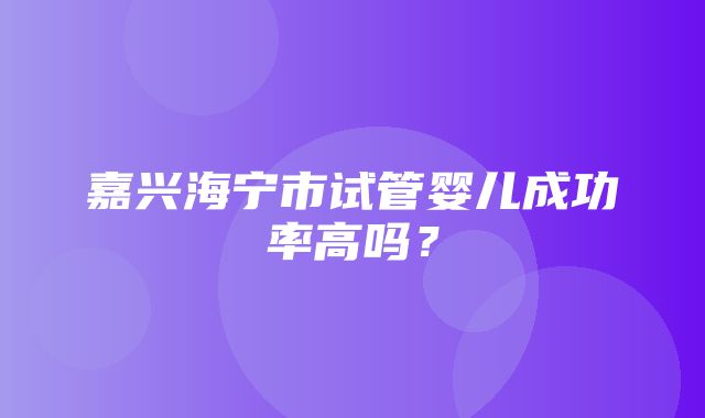 嘉兴海宁市试管婴儿成功率高吗？