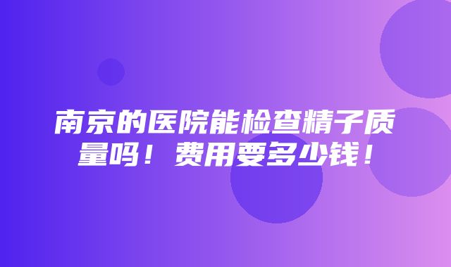 南京的医院能检查精子质量吗！费用要多少钱！