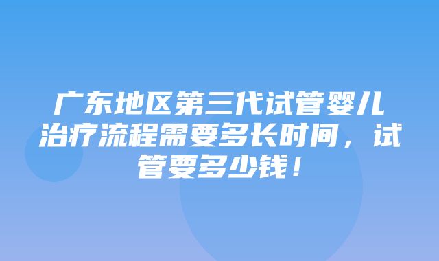 广东地区第三代试管婴儿治疗流程需要多长时间，试管要多少钱！