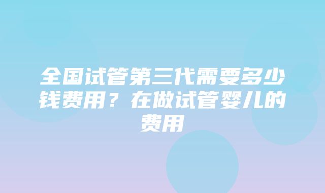 全国试管第三代需要多少钱费用？在做试管婴儿的费用