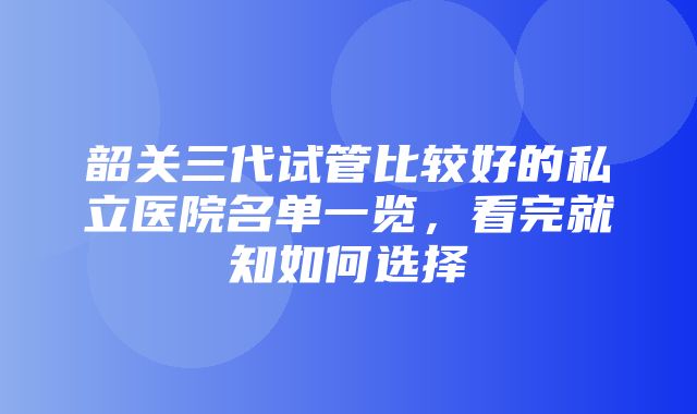 韶关三代试管比较好的私立医院名单一览，看完就知如何选择