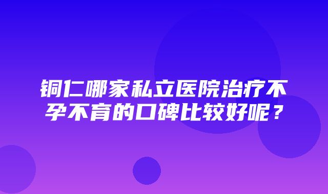 铜仁哪家私立医院治疗不孕不育的口碑比较好呢？