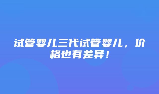 试管婴儿三代试管婴儿，价格也有差异！